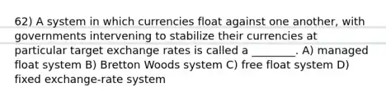 62) A system in which currencies float against one another, with governments intervening to stabilize their currencies at particular target exchange rates is called a ________. A) managed float system B) Bretton Woods system C) free float system D) fixed exchange-rate system