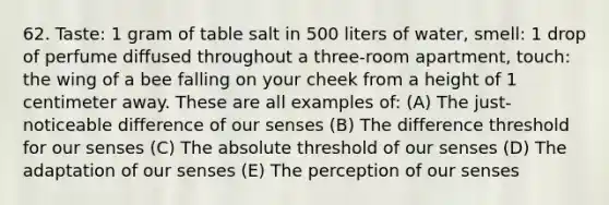 62. Taste: 1 gram of table salt in 500 liters of water, smell: 1 drop of perfume diffused throughout a three-room apartment, touch: the wing of a bee falling on your cheek from a height of 1 centimeter away. These are all examples of: (A) The just-noticeable difference of our senses (B) The difference threshold for our senses (C) The absolute threshold of our senses (D) The adaptation of our senses (E) The perception of our senses