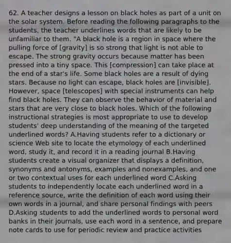 62. A teacher designs a lesson on black holes as part of a unit on the solar system. Before reading the following paragraphs to the students, the teacher underlines words that are likely to be unfamiliar to them. "A black hole is a region in space where the pulling force of [gravity] is so strong that light is not able to escape. The strong gravity occurs because matter has been pressed into a tiny space. This [compression] can take place at the end of a star's life. Some black holes are a result of dying stars. Because no light can escape, black holes are [invisible]. However, space [telescopes] with special instruments can help find black holes. They can observe the behavior of material and stars that are very close to black holes. Which of the following instructional strategies is most appropriate to use to develop students' deep understanding of the meaning of the targeted underlined words? A.Having students refer to a dictionary or science Web site to locate the etymology of each underlined word, study it, and record it in a reading journal B.Having students create a visual organizer that displays a definition, synonyms and antonyms, examples and nonexamples, and one or two contextual uses for each underlined word C.Asking students to independently locate each underlined word in a reference source, write the definition of each word using their own words in a journal, and share personal findings with peers D.Asking students to add the underlined words to personal word banks in their journals, use each word in a sentence, and prepare note cards to use for periodic review and practice activities