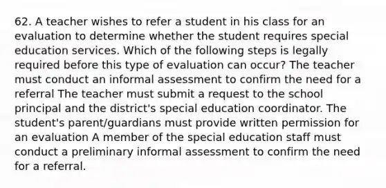 62. A teacher wishes to refer a student in his class for an evaluation to determine whether the student requires special education services. Which of the following steps is legally required before this type of evaluation can occur? The teacher must conduct an informal assessment to confirm the need for a referral The teacher must submit a request to the school principal and the district's special education coordinator. The student's parent/guardians must provide written permission for an evaluation A member of the special education staff must conduct a preliminary informal assessment to confirm the need for a referral.