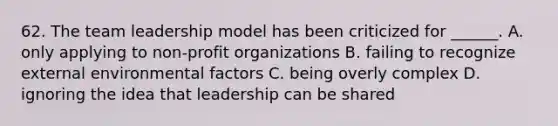 62. The team leadership model has been criticized for ______. A. only applying to non-profit organizations B. failing to recognize external environmental factors C. being overly complex D. ignoring the idea that leadership can be shared