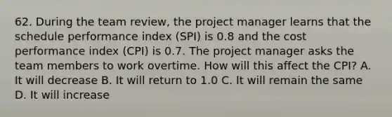 62. During the team review, the project manager learns that the schedule performance index (SPI) is 0.8 and the cost performance index (CPI) is 0.7. The project manager asks the team members to work overtime. How will this affect the CPI? A. It will decrease B. It will return to 1.0 C. It will remain the same D. It will increase