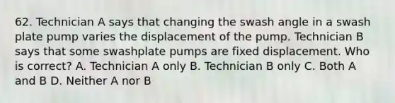 62. Technician A says that changing the swash angle in a swash plate pump varies the displacement of the pump. Technician B says that some swashplate pumps are fixed displacement. Who is correct? A. Technician A only B. Technician B only C. Both A and B D. Neither A nor B