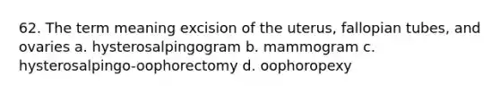 62. The term meaning excision of the uterus, fallopian tubes, and ovaries a. hysterosalpingogram b. mammogram c. hysterosalpingo-oophorectomy d. oophoropexy