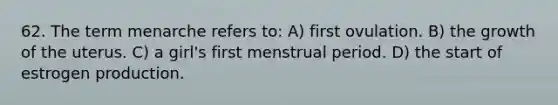 62. The term menarche refers to: A) first ovulation. B) the growth of the uterus. C) a girl's first menstrual period. D) the start of estrogen production.