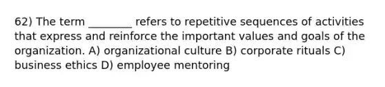 62) The term ________ refers to repetitive sequences of activities that express and reinforce the important values and goals of the organization. A) organizational culture B) corporate rituals C) business ethics D) employee mentoring