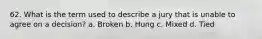 62. What is the term used to describe a jury that is unable to agree on a decision?​ a. ​Broken b. ​Hung c. ​Mixed d. ​Tied