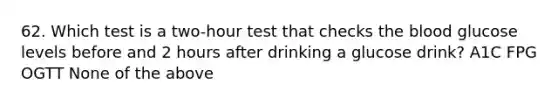 62. Which test is a two-hour test that checks <a href='https://www.questionai.com/knowledge/k7oXMfj7lk-the-blood' class='anchor-knowledge'>the blood</a> glucose levels before and 2 hours after drinking a glucose drink? A1C FPG OGTT None of the above