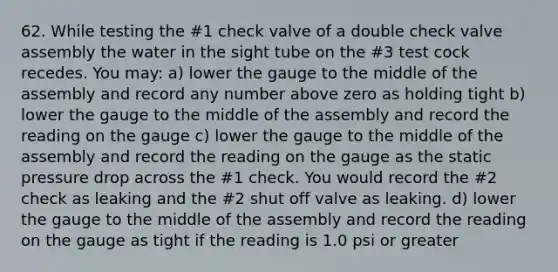 62. While testing the #1 check valve of a double check valve assembly the water in the sight tube on the #3 test cock recedes. You may: a) lower the gauge to the middle of the assembly and record any number above zero as holding tight b) lower the gauge to the middle of the assembly and record the reading on the gauge c) lower the gauge to the middle of the assembly and record the reading on the gauge as the static pressure drop across the #1 check. You would record the #2 check as leaking and the #2 shut off valve as leaking. d) lower the gauge to the middle of the assembly and record the reading on the gauge as tight if the reading is 1.0 psi or greater