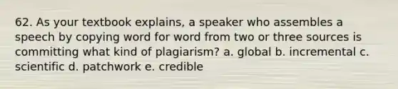 62. As your textbook explains, a speaker who assembles a speech by copying word for word from two or three sources is committing what kind of plagiarism? a. global b. incremental c. scientific d. patchwork e. credible