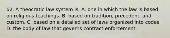 62. A theocratic law system is: A. one in which the law is based on religious teachings. B. based on tradition, precedent, and custom. C. based on a detailed set of laws organized into codes. D. the body of law that governs contract enforcement.