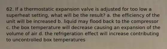 62. If a thermostatic expansion valve is adjusted for too low a superheat setting, what will be the result? a. the efficiency of the unit will be increased b. liquid may flood back to the compressor c. the box temperature will decrease causing an expansion of the volume of air d. the refrigeration effect will increase contributing to uncontrolled box temperatures