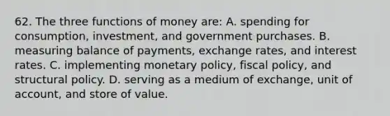 62. The three functions of money are: A. spending for consumption, investment, and government purchases. B. measuring balance of payments, exchange rates, and interest rates. C. implementing monetary policy, fiscal policy, and structural policy. D. serving as a medium of exchange, unit of account, and store of value.