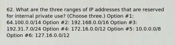 62. What are the three ranges of IP addresses that are reserved for internal private use? (Choose three.) Option #1: 64.100.0.0/14 Option #2: 192.168.0.0/16 Option #3: 192.31.7.0/24 Option #4: 172.16.0.0/12 Option #5: 10.0.0.0/8 Option #6: 127.16.0.0/12