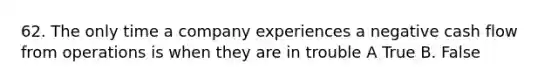 62. The only time a company experiences a negative cash flow from operations is when they are in trouble A True B. False