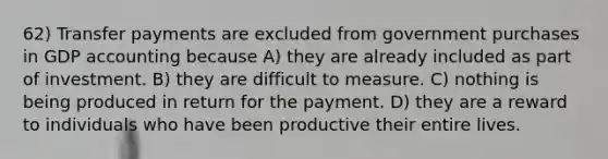 62) Transfer payments are excluded from government purchases in GDP accounting because A) they are already included as part of investment. B) they are difficult to measure. C) nothing is being produced in return for the payment. D) they are a reward to individuals who have been productive their entire lives.