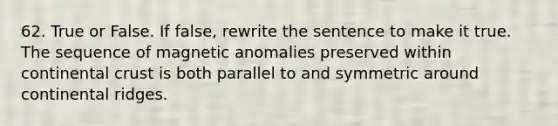 62. True or False. If false, rewrite the sentence to make it true. The sequence of magnetic anomalies preserved within continental crust is both parallel to and symmetric around continental ridges.