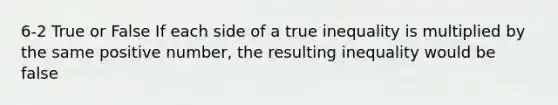 6-2 True or False If each side of a true inequality is multiplied by the same positive number, the resulting inequality would be false