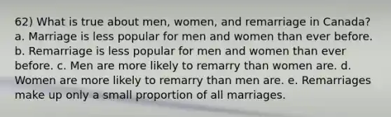 62) What is true about men, women, and remarriage in Canada? a. Marriage is less popular for men and women than ever before. b. Remarriage is less popular for men and women than ever before. c. Men are more likely to remarry than women are. d. Women are more likely to remarry than men are. e. Remarriages make up only a small proportion of all marriages.