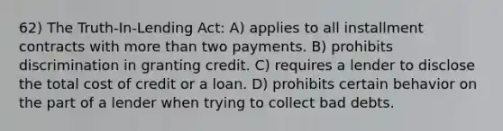 62) The Truth-In-Lending Act: A) applies to all installment contracts with more than two payments. B) prohibits discrimination in granting credit. C) requires a lender to disclose the total cost of credit or a loan. D) prohibits certain behavior on the part of a lender when trying to collect bad debts.