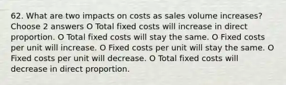 62. What are two impacts on costs as sales volume increases? Choose 2 answers O Total fixed costs will increase in direct proportion. O Total fixed costs will stay the same. O Fixed costs per unit will increase. O Fixed costs per unit will stay the same. O Fixed costs per unit will decrease. O Total fixed costs will decrease in direct proportion.