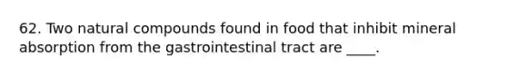 62. Two natural compounds found in food that inhibit mineral absorption from the gastrointestinal tract are ____.