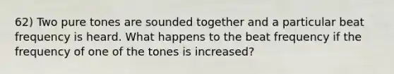 62) Two pure tones are sounded together and a particular beat frequency is heard. What happens to the beat frequency if the frequency of one of the tones is increased?