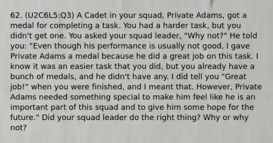 62. (U2C6L5:Q3) A Cadet in your squad, Private Adams, got a medal for completing a task. You had a harder task, but you didn't get one. You asked your squad leader, "Why not?" He told you: "Even though his performance is usually not good, I gave Private Adams a medal because he did a great job on this task. I know it was an easier task that you did, but you already have a bunch of medals, and he didn't have any. I did tell you "Great job!" when you were finished, and I meant that. However, Private Adams needed something special to make him feel like he is an important part of this squad and to give him some hope for the future." Did your squad leader do the right thing? Why or why not?