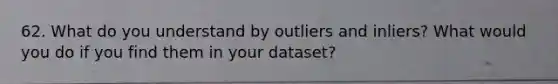 62. What do you understand by outliers and inliers? What would you do if you find them in your dataset?