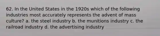 62. In the United States in the 1920s which of the following industries most accurately represents the advent of mass culture? a. the steel industry b. the munitions industry c. the railroad industry d. the advertising industry