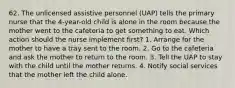 62. The unlicensed assistive personnel (UAP) tells the primary nurse that the 4-year-old child is alone in the room because the mother went to the cafeteria to get something to eat. Which action should the nurse implement first? 1. Arrange for the mother to have a tray sent to the room. 2. Go to the cafeteria and ask the mother to return to the room. 3. Tell the UAP to stay with the child until the mother returns. 4. Notify social services that the mother left the child alone.