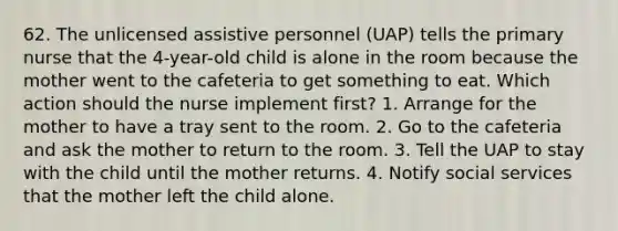 62. The unlicensed assistive personnel (UAP) tells the primary nurse that the 4-year-old child is alone in the room because the mother went to the cafeteria to get something to eat. Which action should the nurse implement first? 1. Arrange for the mother to have a tray sent to the room. 2. Go to the cafeteria and ask the mother to return to the room. 3. Tell the UAP to stay with the child until the mother returns. 4. Notify social services that the mother left the child alone.