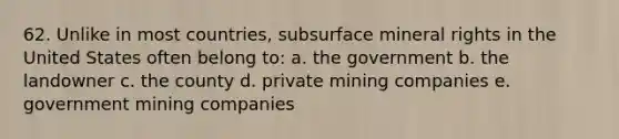 62. Unlike in most countries, subsurface mineral rights in the United States often belong to: a. the government b. the landowner c. the county d. private mining companies e. government mining companies