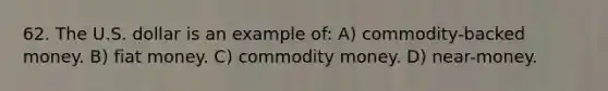 62. The U.S. dollar is an example of: A) commodity-backed money. B) fiat money. C) commodity money. D) near-money.