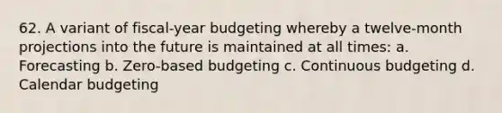 62. A variant of fiscal-year budgeting whereby a twelve-month projections into the future is maintained at all times: a. Forecasting b. Zero-based budgeting c. Continuous budgeting d. Calendar budgeting