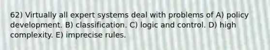 62) Virtually all expert systems deal with problems of A) policy development. B) classification. C) logic and control. D) high complexity. E) imprecise rules.