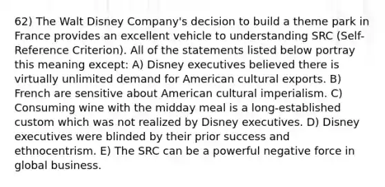 62) The Walt Disney Company's decision to build a theme park in France provides an excellent vehicle to understanding SRC (Self-Reference Criterion). All of the statements listed below portray this meaning except: A) Disney executives believed there is virtually unlimited demand for American cultural exports. B) French are sensitive about American cultural imperialism. C) Consuming wine with the midday meal is a long-established custom which was not realized by Disney executives. D) Disney executives were blinded by their prior success and ethnocentrism. E) The SRC can be a powerful negative force in global business.