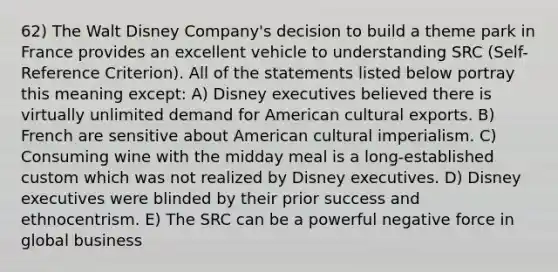 62) The Walt Disney Company's decision to build a theme park in France provides an excellent vehicle to understanding SRC (Self-Reference Criterion). All of the statements listed below portray this meaning except: A) Disney executives believed there is virtually unlimited demand for American cultural exports. B) French are sensitive about American cultural imperialism. C) Consuming wine with the midday meal is a long-established custom which was not realized by Disney executives. D) Disney executives were blinded by their prior success and ethnocentrism. E) The SRC can be a powerful negative force in global business