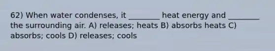 62) When water condenses, it ________ heat energy and ________ the surrounding air. A) releases; heats B) absorbs heats C) absorbs; cools D) releases; cools