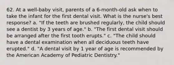 62. At a well-baby visit, parents of a 6-month-old ask when to take the infant for the first dental visit. What is the nurse's best response? a. "If the teeth are brushed regularly, the child should see a dentist by 3 years of age." b. "The first dental visit should be arranged after the first tooth erupts." c. "The child should have a dental examination when all deciduous teeth have erupted." d. "A dental visit by 1 year of age is recommended by the American Academy of Pediatric Dentistry."