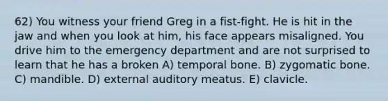 62) You witness your friend Greg in a fist-fight. He is hit in the jaw and when you look at him, his face appears misaligned. You drive him to the emergency department and are not surprised to learn that he has a broken A) temporal bone. B) zygomatic bone. C) mandible. D) external auditory meatus. E) clavicle.