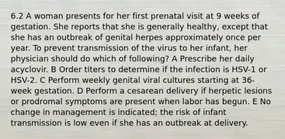 6.2 A woman presents for her first prenatal visit at 9 weeks of gestation. She reports that she is generally healthy, except that she has an outbreak of genital herpes approximately once per year. To prevent transmission of the virus to her infant, her physician should do which of following? A Prescribe her daily acyclovir. B Order titers to determine if the infection is HSV-1 or HSV-2. C Perform weekly genital viral cultures starting at 36-week gestation. D Perform a cesarean delivery if herpetic lesions or prodromal symptoms are present when labor has begun. E No change in management is indicated; the risk of infant transmission is low even if she has an outbreak at delivery.