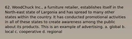 62. WoodChuck Inc., a furniture retailer, establishes itself in the North-east state of Largonia and has spread to many other states within the country. It has conducted promotional activities in all of these states to create awareness among the public about its products. This is an example of advertising. a. global b. local c. cooperative d. regional