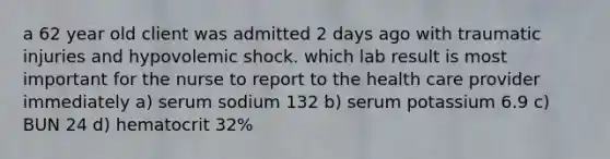 a 62 year old client was admitted 2 days ago with traumatic injuries and hypovolemic shock. which lab result is most important for the nurse to report to the health care provider immediately a) serum sodium 132 b) serum potassium 6.9 c) BUN 24 d) hematocrit 32%