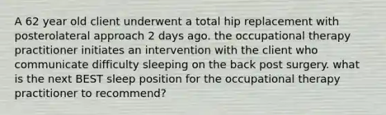 A 62 year old client underwent a total hip replacement with posterolateral approach 2 days ago. the occupational therapy practitioner initiates an intervention with the client who communicate difficulty sleeping on the back post surgery. what is the next BEST sleep position for the occupational therapy practitioner to recommend?