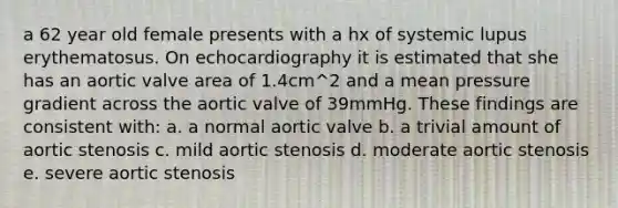 a 62 year old female presents with a hx of systemic lupus erythematosus. On echocardiography it is estimated that she has an aortic valve area of 1.4cm^2 and a mean pressure gradient across the aortic valve of 39mmHg. These findings are consistent with: a. a normal aortic valve b. a trivial amount of aortic stenosis c. mild aortic stenosis d. moderate aortic stenosis e. severe aortic stenosis