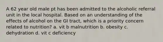 A 62 year old male pt has been admitted to the alcoholic referral unit in the local hospital. Based on an understanding of the effects of alcohol on the GI tract, which is a priority concern related to nutrition? a. vit b malnutrition b. obesity c. dehydration d. vit c deficiency