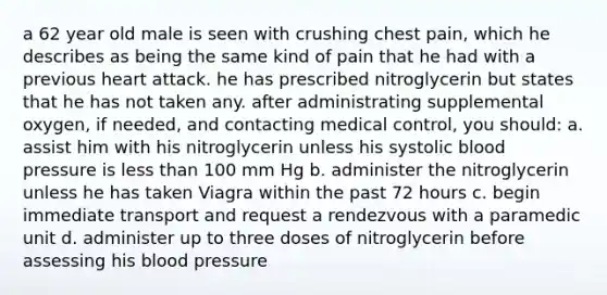 a 62 year old male is seen with crushing chest pain, which he describes as being the same kind of pain that he had with a previous heart attack. he has prescribed nitroglycerin but states that he has not taken any. after administrating supplemental oxygen, if needed, and contacting medical control, you should: a. assist him with his nitroglycerin unless his systolic blood pressure is less than 100 mm Hg b. administer the nitroglycerin unless he has taken Viagra within the past 72 hours c. begin immediate transport and request a rendezvous with a paramedic unit d. administer up to three doses of nitroglycerin before assessing his blood pressure