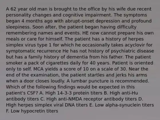 A 62 year old man is brought to the office by his wife due recent personality changes and cognitive impairment. The symptoms began 4 months ago with abrupt-onset depression and profound sleepiness. Soon after, the patient began having difficulty remembering names and events. HE now cannot prepare his own meals or care for himself. The patient has a history of herpes simplex virus type 1 for which he occasionally takes acyclovir for symptomatic recurrence He has not history of psychiatric disease but has a family history of dementia from his father. The patient smoker a pack of cigarettes daily for 40 years. Patient is oriented only to self. MCA yields a score of 10 on a scale of 30. Near the end of the examination, the patient startles and jerks his arms when a door closes loudly. A lumbar puncture is recommended. Which of the following findings would be expected in this patient's CSF? A. High 14-3-3 protein titers B. High anti-Hu antibody titers C. High anti-NMDA receptor antibody titers D. HIgh herpes simplex viral DNA titers E. Low alpha-synuclein titers F. Low hypocretin titers