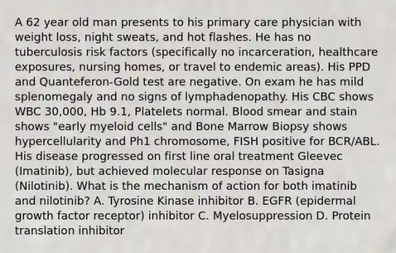 A 62 year old man presents to his primary care physician with weight loss, night sweats, and hot flashes. He has no tuberculosis risk factors (specifically no incarceration, healthcare exposures, nursing homes, or travel to endemic areas). His PPD and Quanteferon-Gold test are negative. On exam he has mild splenomegaly and no signs of lymphadenopathy. His CBC shows WBC 30,000, Hb 9.1, Platelets normal. Blood smear and stain shows "early myeloid cells" and Bone Marrow Biopsy shows hypercellularity and Ph1 chromosome, FISH positive for BCR/ABL. His disease progressed on first line oral treatment Gleevec (Imatinib), but achieved molecular response on Tasigna (Nilotinib). What is the mechanism of action for both imatinib and nilotinib? A. Tyrosine Kinase inhibitor B. EGFR (epidermal growth factor receptor) inhibitor C. Myelosuppression D. Protein translation inhibitor